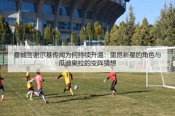 曼城签谢尔基传闻为何持续升温：里昂新星的角色与瓜迪奥拉的变阵猜想